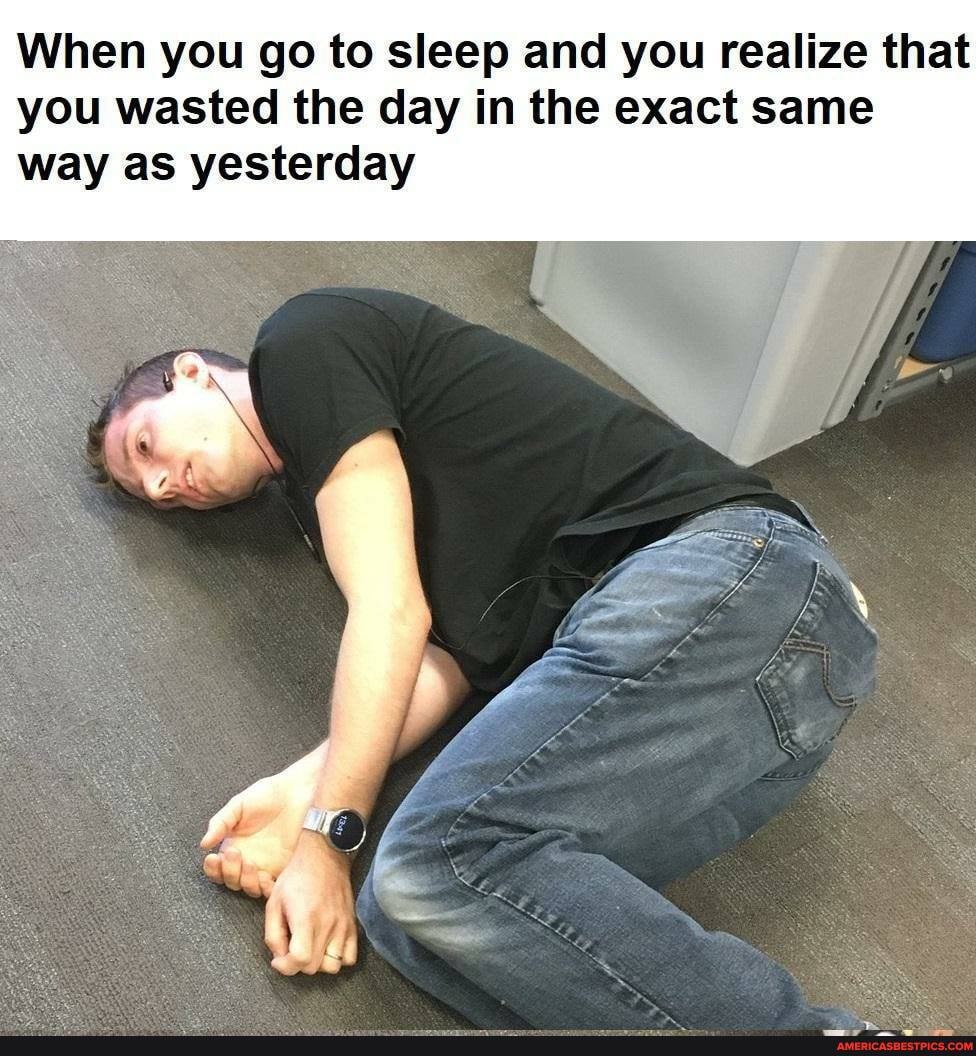 When you go to sleep and you realize that you wasted the day in the exact same way as yesterday