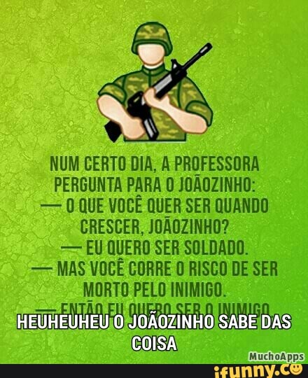 NUM CERTO DIA, A PROFESSORA
PERGUNTA PARA 0 JOAOZINHO:
=>.) QUE VOCÊ QUER SER QUANDO
CRESCER, JOAOZINHO?
EU QUERO SER SOLDADO.
MAS VOCE CORRE 0 RISCO DE SER
MORTO PELO INIMIGO.
