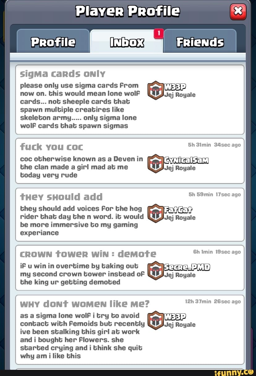Player Profile
Profile I Friends
sigMa cards only
please only use sigma cards From now on. this would mean lone wolF Jej Royale
cards... not sheeple cards that spawn multiple creatires like skeleton army..... only sigma lone wolf cards that spawn sigmas
fuck you coc Sh 3imin 34sec ago
coc otherwise known as a Deven in the clan made a girl mad at me Jej Royale
today very rude
tHey sHould add Sh 59min 17sec ago they should add voices For the hog
ago
ago
rider that day the n word. it would Jej Royale
be more immersive to my gaming
experiance
CROWN tower WiN : demote Sh'tnin ago iF u win in overtime by taking out
my second crown tower instead oF JJej Royale
the king ur getting demoted
wHy dont women like me? S7min
as a sigma lone wolF i try to avoid contact with Femoids but recently Jej Royale ive been stalking this girl at work
and I bought her Flowers. she
started crying and i think she quit
why am i like this
