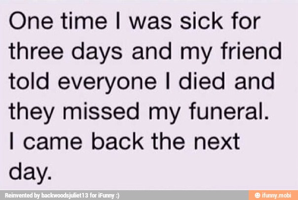 One time I was sick for
three days and my friend
told everyone I died and
they missed my funeral.
I came back the next
day.