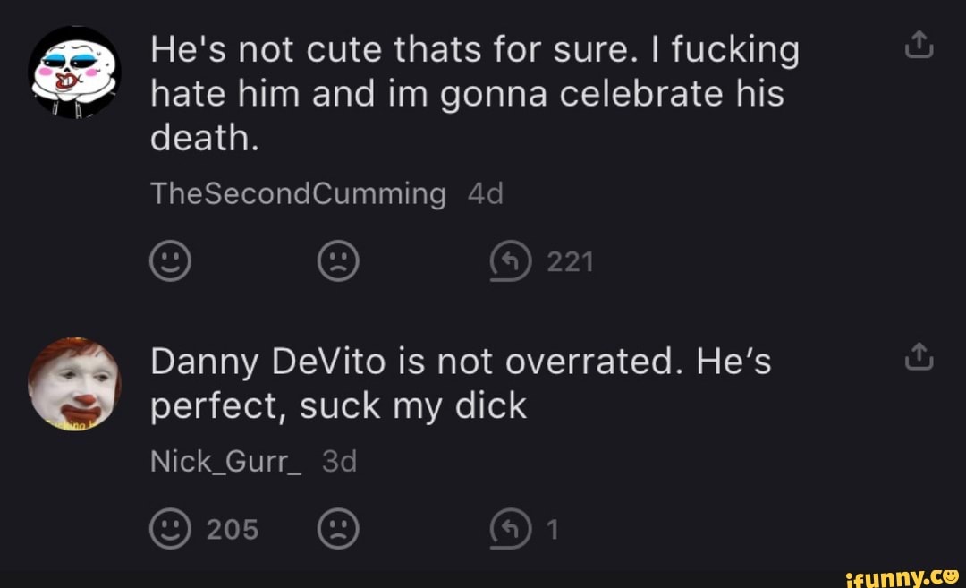 He's not cute thats for sure. I fucking
hate him and im gonna celebrate his
death.
Danny DeVito is not overrated. He's
perfect, suck my dick