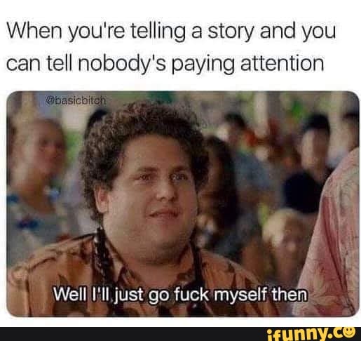 When you're telling a story and you
can tell nobody's paying attention
Well III, just go fuck myself then