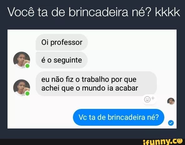 Você ta de brincadeira né? kkkk
eu não fiz o trabalho por que
achei que o mundo ia acabar
Vc ta de brincadeira né?
E