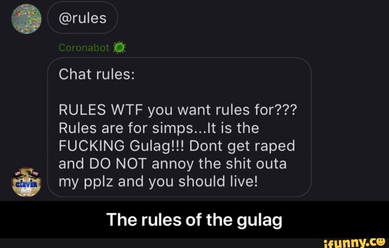 RULES WTF you want rules for???
Rules are for simps...It is the
FUCKING Gulag!!! Dont get raped
and DO NOT annoy the shit outa my pplz and you should live!
The rules of the gulag - The rules of the gulag