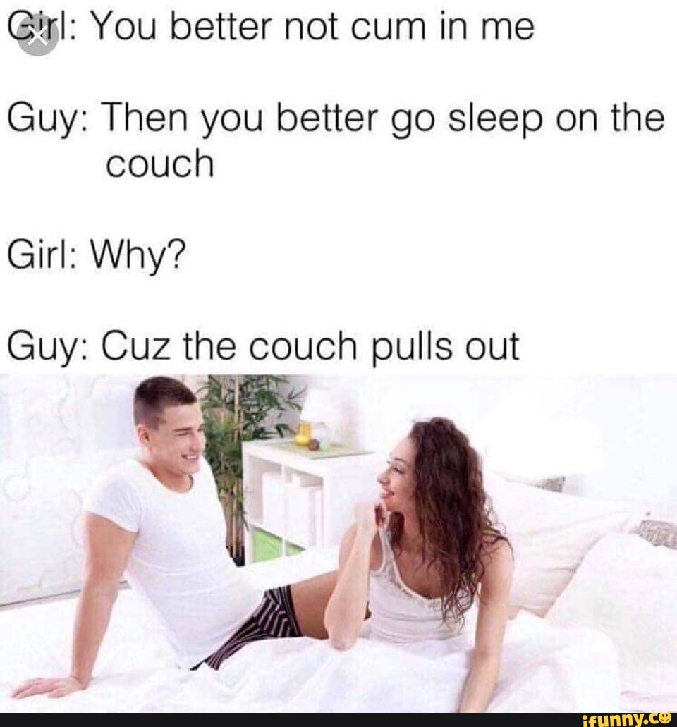 Girl: You better not cum in me
Guy: Then you better go sleep on the
couch
Girl: Why?
Guy: Cuz the couch pulls out
A