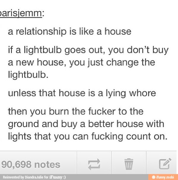 a relationship is like a house
if a lightbulb goes out, you don't buy
a new house, you just change the
unless that house is a lying whore
then you burn the fucker to the
ground and buy a better house with
lights that you can fucking count on.
90,698 notes AA hu a