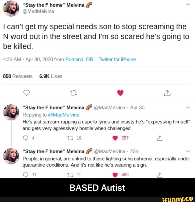I can't get my special needs son to stop screaming the
N word out in the street and I'm so scared he's going to
be killed.
Ago. "Stay the F home" Melvina He's just scream-rapping a capella lyrics and insists he's "expressing himself"
and gets very agressively hostile when challenged
Alza, "Stay the F home" Melvina ladMelvir
Í
E
People, in general, are unkind to those fighting schizophrenia, especially under
quarantine conditions. And it's not like he's wearing a sign.
BASED Autist - BASED Autist