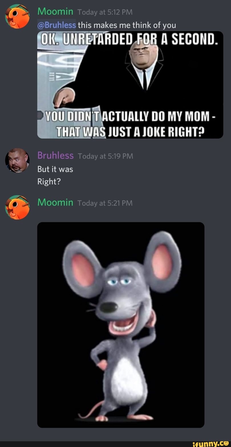 Moomin Today at PM
@Bruhless this makes me think of you
OK UNRETARDED FOR A SECOND.
DO MY MOM -
THAT JUST A JOKE RIGHT?
Bruhless Today at PM But it was
Right?
Moomin Today at