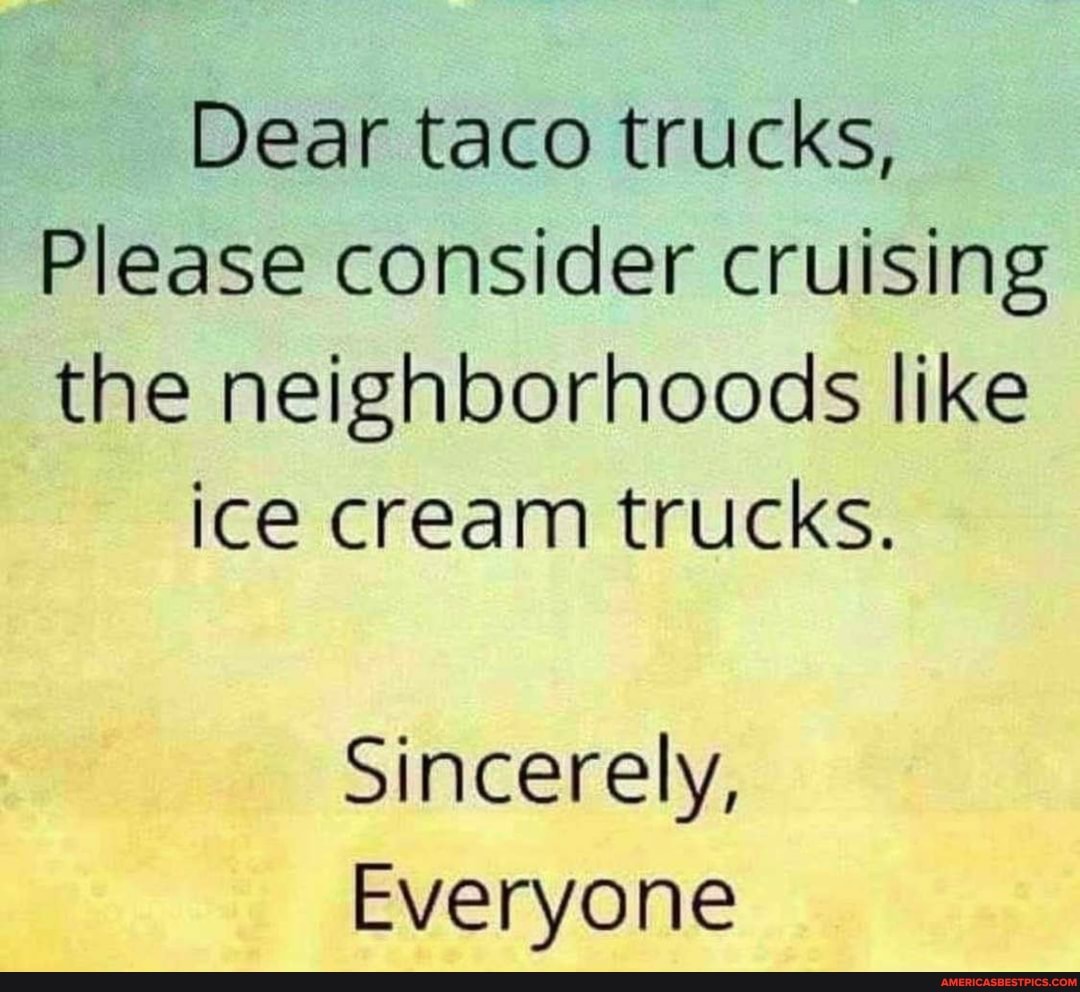 Dear taco trucks,
Please consider cruising
the neighborhoods like
ice cream trucks.
Sincerely,
Everyone