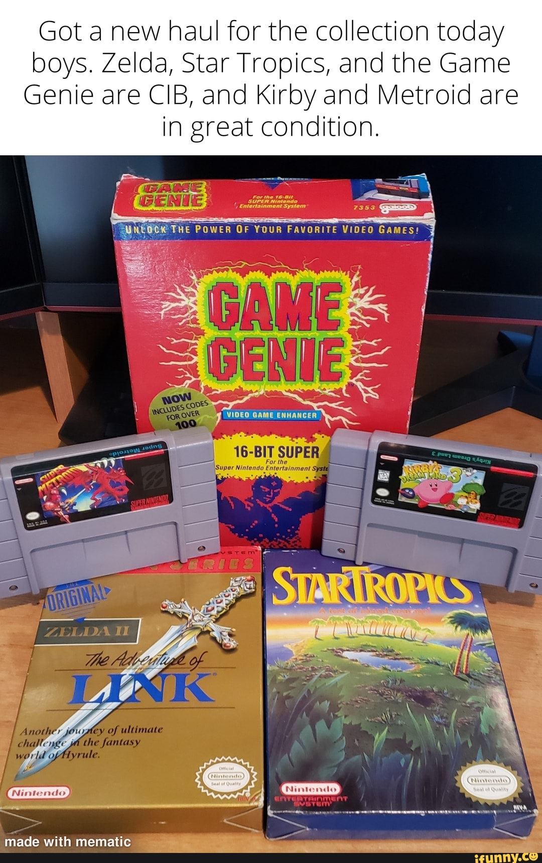 Got a new haul for the collection today boys. Zelda, Star Tropics, and the Game
Genie are CIB, and Kirby and Metroid are
in great condition.
WNtOCK THE PoweR OF YOUR FavORITE VIOFO Games
CAME
hos
niade with mematic