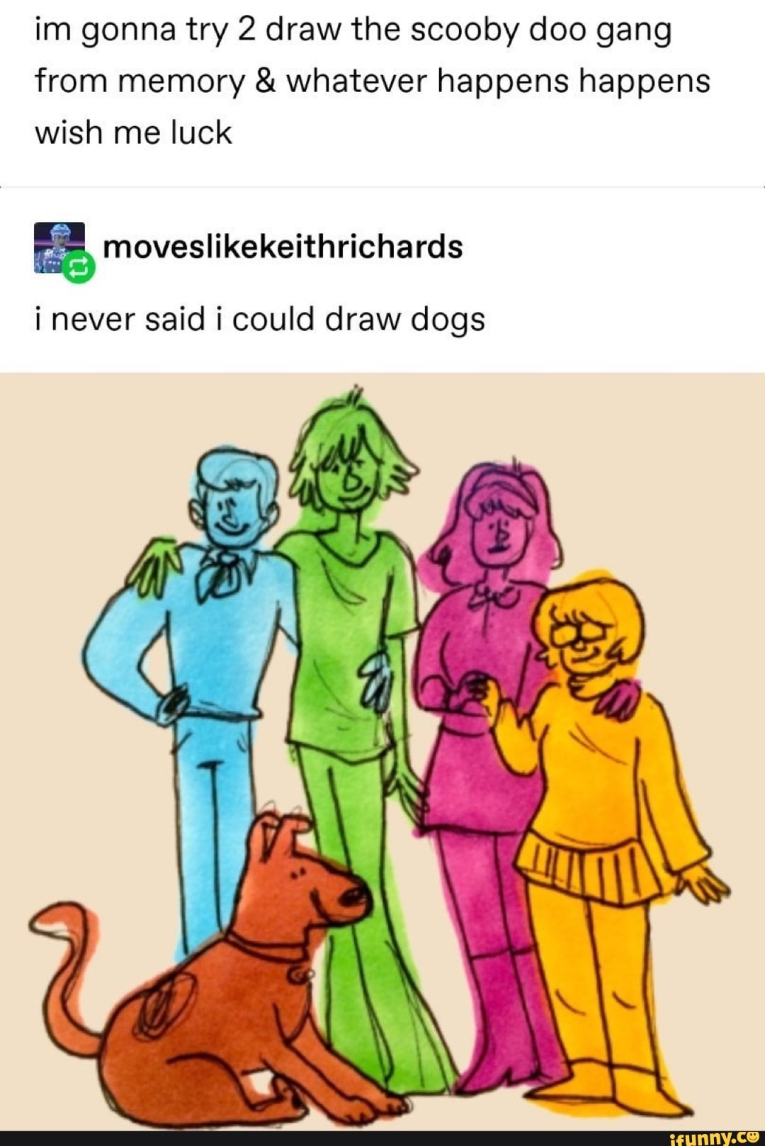 im gonna try 2 draw the scooby doo gang from memory & whatever happens happens wish me luck
i never said i could draw dogs