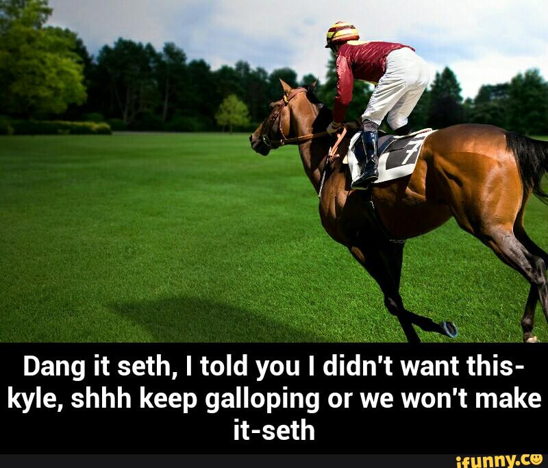 Dang it seth, I told you I didn't want this-
ker, shhh keep galloping or we won't make
it-seth
.. - Dang it seth, I told you I didn't want this-kyle, shhh keep galloping or we won't make it-seth
