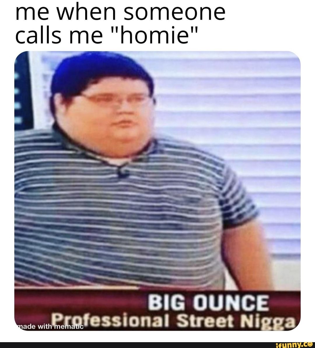me when someone calls me "homie"
BIG OUNCE ratessional Street Nigc