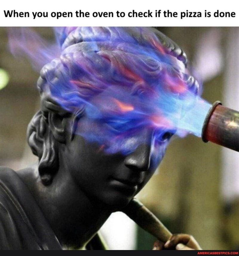 When you open the oven to check if the pizza is done