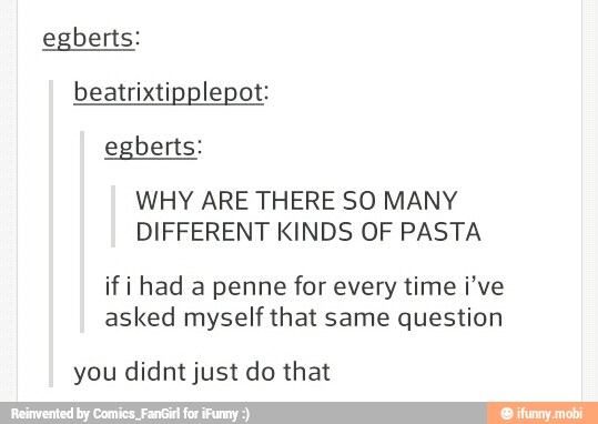 egberts:
beatrixtipplepot:
WHY ARE THERE SO MANY
DIFFERENT KINDS OF PASTA
if i had a penne for every time i've
asked myself that same question
you didnt just do that