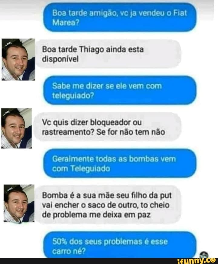 Boa tarde Thiago ainda esta
disponivel
Ve quis dizer bloqueador ou
rastreamento? Se for não tem não
Geralmente todas as bombas vem
Bomba é a sua mãe seu filho da put
vai encher o saco de outro, to cheio
de problema me deixa em paz
amigão,