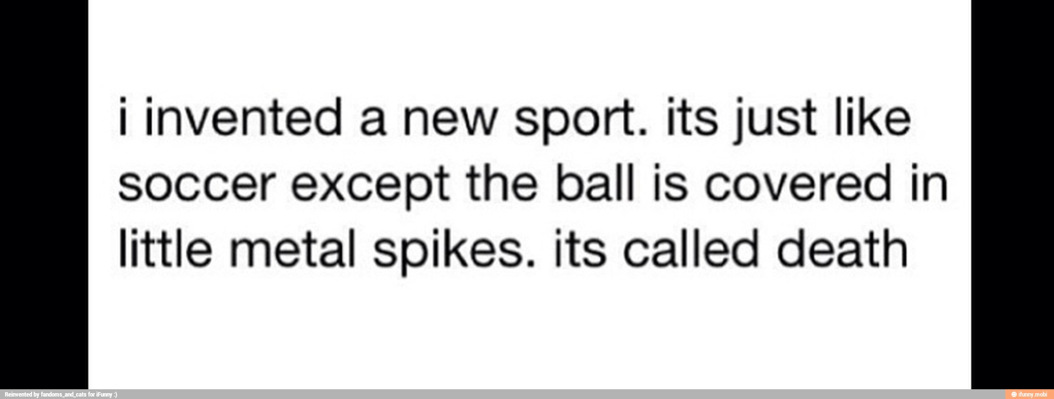 I invented a new sport. its just like
soccer except the ball is covered in
little metal spikes. its called death