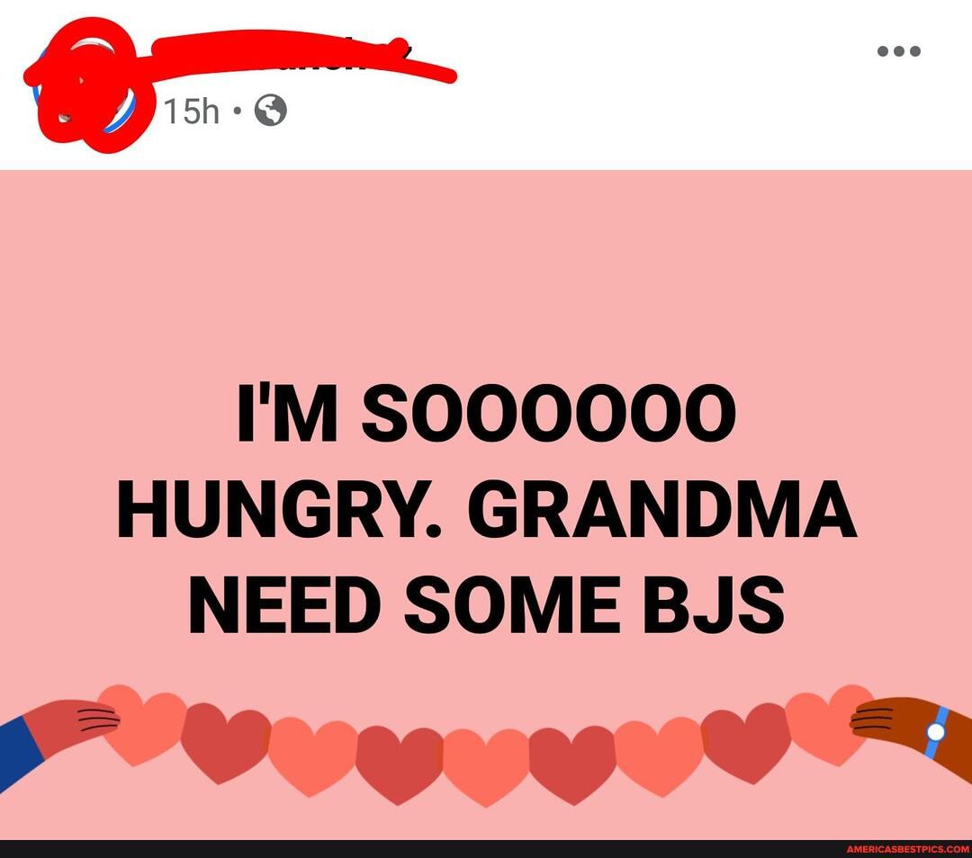 or":
I'M SOOOOO0O HUNGRY. GRANDMA NEED SOME BJS
F Vaw