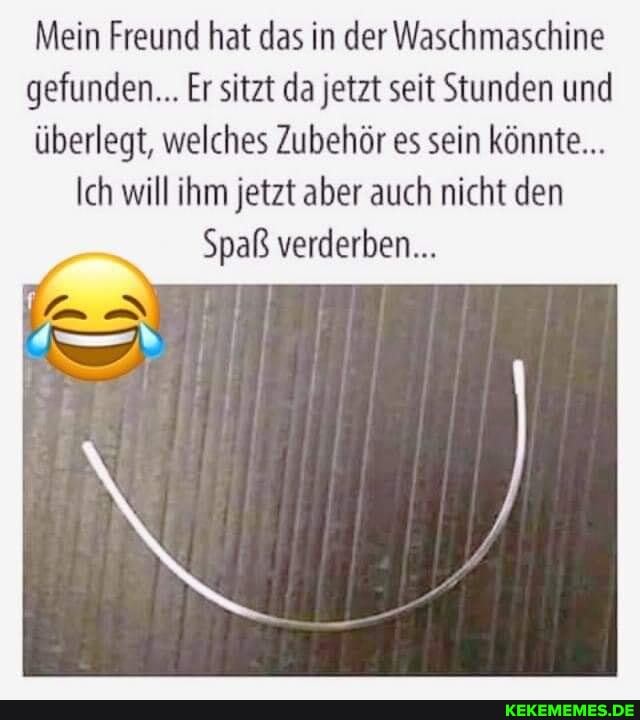 Mein Freund hat das in der Waschmaschine gefunden... Er sitzt da jetzt seit Stunden und überlegt, welches Zubehör es sein könnte...
Ich will ihm jetzt aber auch nicht den
Spaß verderben...