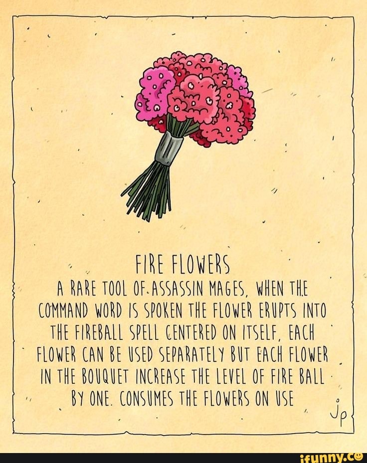 FIRE FLOWERS
A RARE TOOL OF-ASSASSIN MAGES, WHEN THE
COMMAND WORD IS SPOKEN THE FLOWER ERUPTS INTO
THE FIREBALL SPELL CENTERED ON ITSELF, EACH
FLOWER CAN BE USED SEPARATELY BUT EACH FLOWER
y
IN THE BOUQUET INCREASE THE LEVEL OF FIRE BALL BY ONE. CONSUMES THE FLOWERS ON USE
I