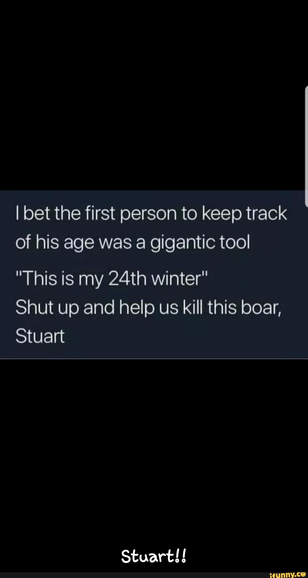 I bet the first person to keep track
of his age was a gigantic tool
"This is my 24th winter"
Shut up and help us kill this boar,
Stuart
Stuart!! - Stuart!!