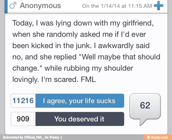 I Anonymous On the 1/14/14 at 11:15 AM
efe I
Today, I was lying down with my girlfriend,
when she randomly asked me if I'd ever
been kicked in the junk. I awkwardly said
no, and she replied "Well maybe that should
change." while rubbing my shoulder
lovingly. I'm scared. FML
sbPaley I agree, your life sucks
62