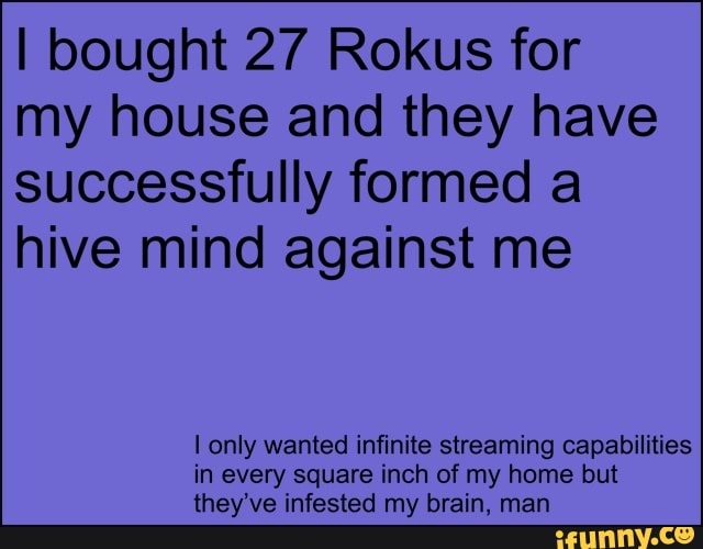 I bought 27 Rokus for
my house and they have
successfully formed a
hive mind against me
I only wanted infinite streaming capabilities
in every square inch of my home but
they've infested my brain, man