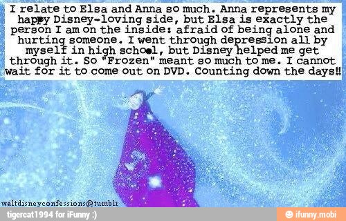 j I relate to Elsa and Anna so much. Anna represents my
I "happy Disney-loving side, but Elsa is exactly the
person I amon the inside: afraid of being alone and
hurting someone. T went through depression all by
myself in high schoel, but Disney helped me get
through it. So "Frozen" meant so much to me. 1 cannot
'wait for it to come out on DVD. Counting down the days!