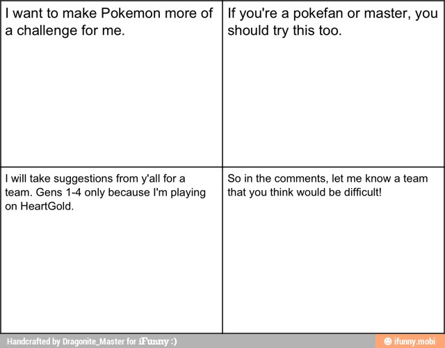 I want to make Pokemon more of
a challenge for me.
If you're a pokefan or master, you
should try this too.
I will take suggestions from y'all for a
team. Gens 1-4 only because I'm playing
So in the comments, let me know a team
that you think would be difficult!
