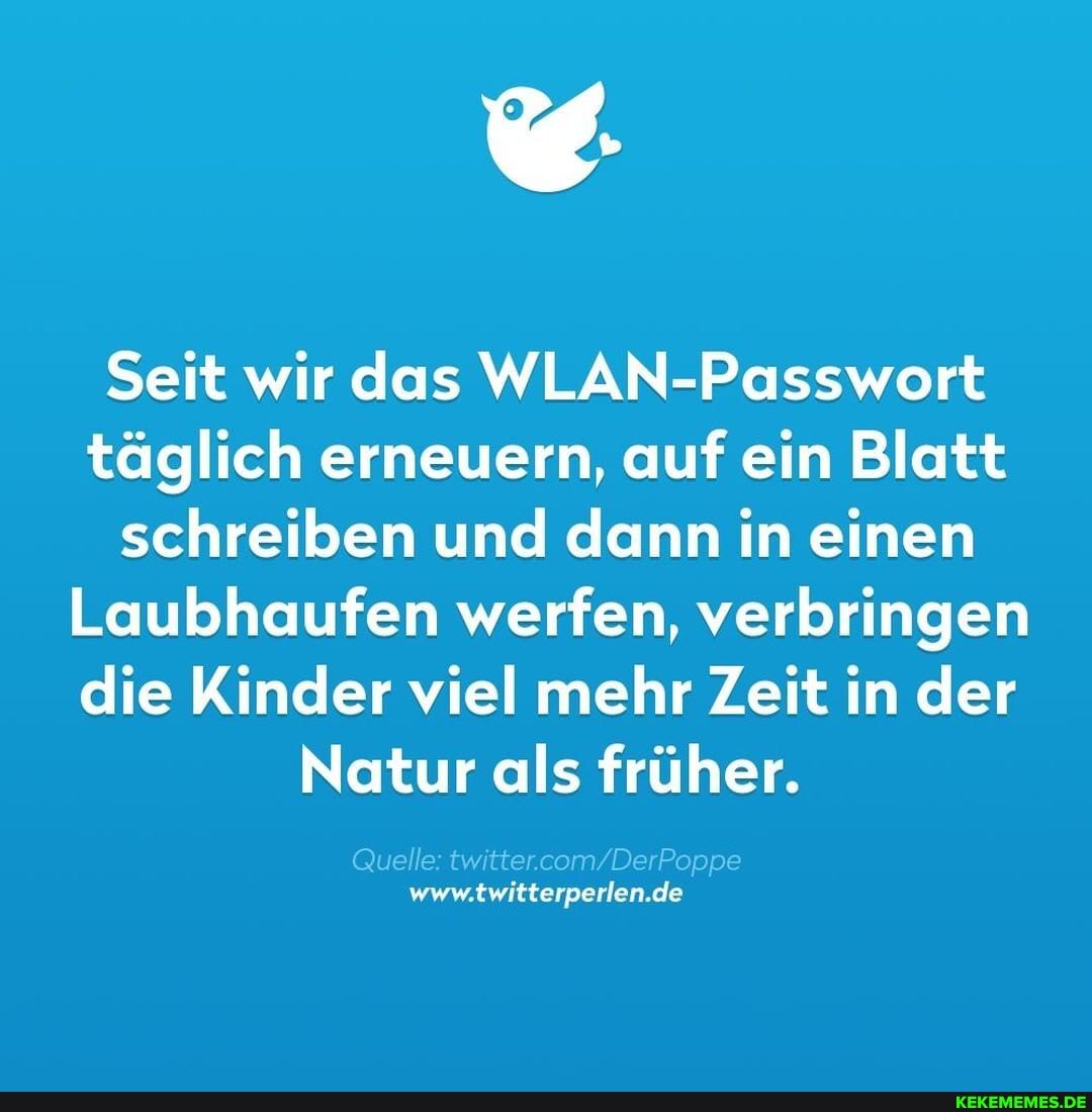 Seit wir das WLAN-Passwort täglich erneuern, auf ein Blatt schreiben und dann in einen
Laubhaufen werfen, verbringen die Kinder viel mehr Zeit in der
Natur als früher.
Quelle: "w om De Poppe www.twitterperlen.de