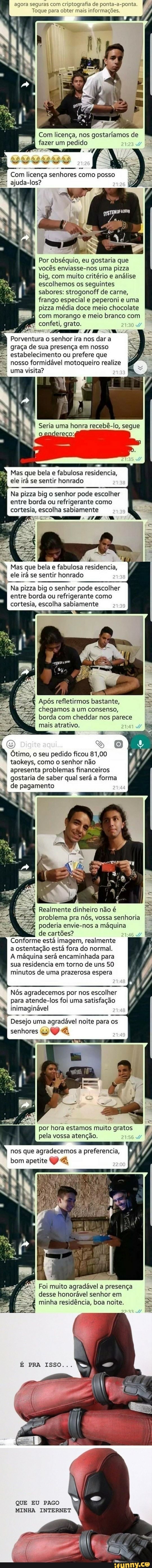 agora seguras com criptografia de ponta-a-ponta.
Lie ate EA
Com licença, nos gostaríamos de
fazer um pedido I
586 À
pe licença
Pees
como posso
ajuda-los?
Por obséquio, eu gostaria que
vocés enviasse-nos uma pizza
big, com muito critério e
analise
escolhemos os seguintes
sabores: strogonoff de carne,
frango especial e peperoni e uma