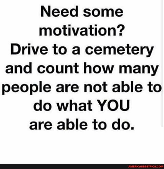 Need some motivation?
Drive to a cemetery and count how many people are not able to do what YOU are able to do.