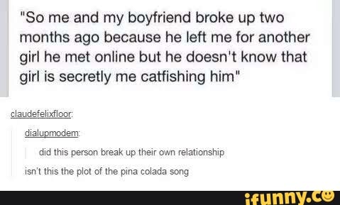 "So me and my boyfriend broke up two
months ago because he left me for another
girl he met online but he doesn't know that
girl is secretly me catfishing him"
dialupmodem:
did this person break up their own relationship
isn't this the plot of the pina colada song
