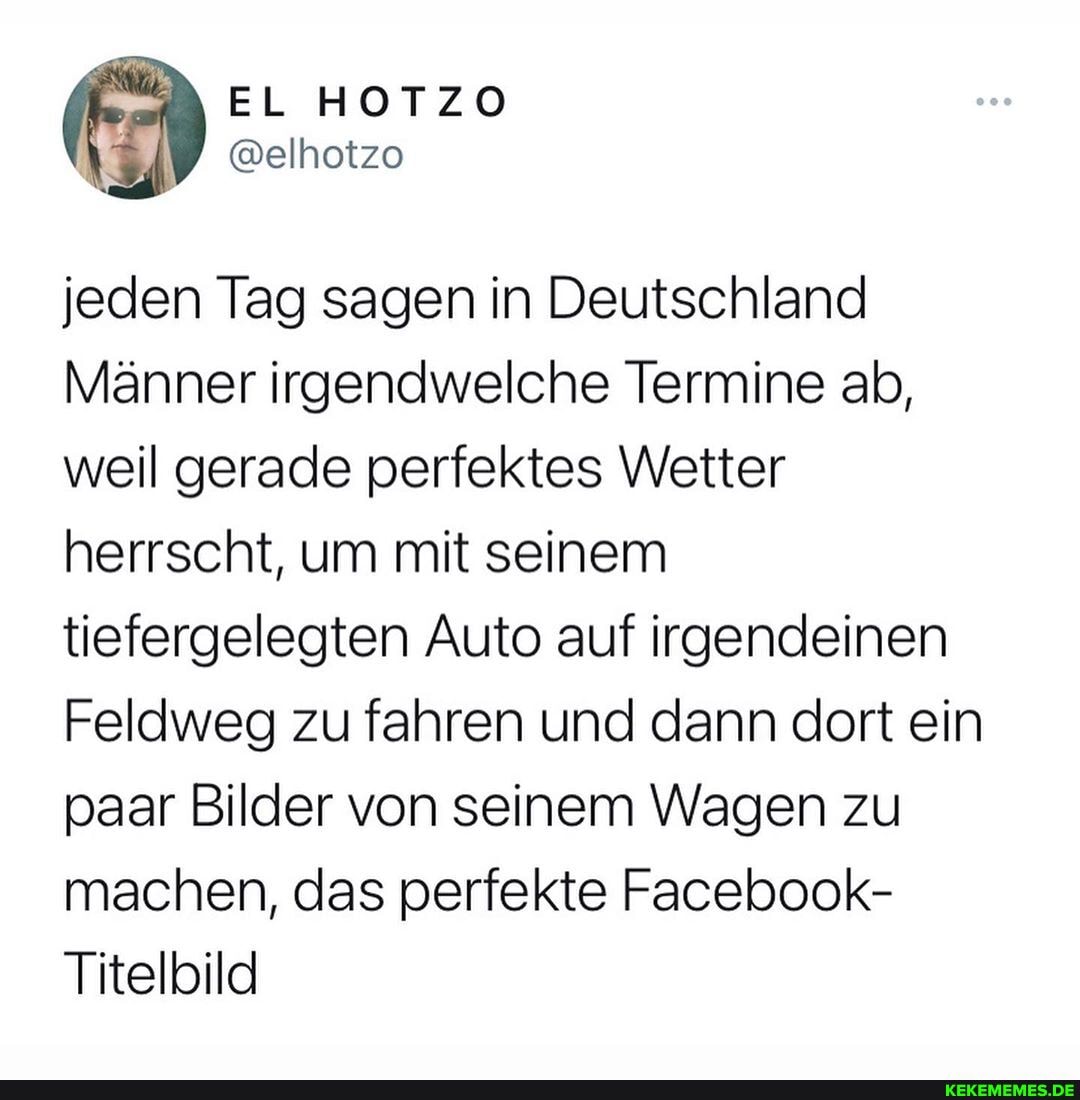 jeden Tag sagen in Deutschland
Männer irgendwelche Termine ab, weil gerade perfektes Wetter herrscht, um mit seinem tiefergelegten Auto auf irgendeinen
Feldweg zu fahren und dann dort ein paar Bilder von seinem Wagen zu machen, das perfekte Facebook-
Titelbild