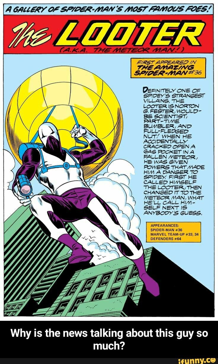 A GALLERY OF SPIDER: MAN § NOST FAMOUS FOES FIRST APPEARED IN
THE AMAZING
SPIDER-MAN #36
DEFINITELY ONE OF
SPIDEY'S STRANGEST
VILLAINS, THE
LOOTER IS NORTON
G.FESTER, WOLUILD-
BE SCIENTIST,
PART-TIME,
BUMBLER, AND
FULL-FLEDGED
NUT/ WHEN HE
ACCIDENTALLY
CRACKED OPEN A
GAG POCKET INA
FALLEN METEOR,
HE WAS GIVEN
POWERS THAT MADE
HIM A DANGER TO
SPIDEY, FIRST HE
CALLED HIMSELF
THE LOOTER, THEN
CHANGED IT TO THE
METEOR MAN, WHAT
HELL CALL Him-
SELF NEXT IS
ANYBODY S GUESS,
'APPEARANCES:
SPIDER-MAN #36
MARVEL TEAM-UP #33, 34
DEFENDERS #64
Why is the news talking about this guy so
much? - Why is the news talking about this guy so much?