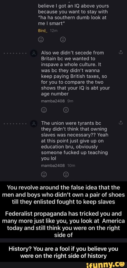 believe I got an IQ above yours because you want to stay with
"ha ha southern dumb look at
me I smart"
Bird_ 1
Also we didn't secede from
Britain bc we wanted to inspave a whole culture. It was be they didn't wanna keep paying British taxes, so for you to compare the two shows that your IQ is abt your age number
mamba2408
The union were tyrants be they didn't think that owning slaves was necessary?? Yeah at this point just give up on education bru, obviously someone fucked up teaching you lol
You revolve around the false idea that the men and boys who didn't own a pair of shoes till they enlisted fought to keep slaves
Federalist propaganda has tricked you and many more just like you, you look at America today and still think you were on the right side of
History? You are a fool if you believe you were on the right side of history - History? You are a fool if you believe you were on the right side of history