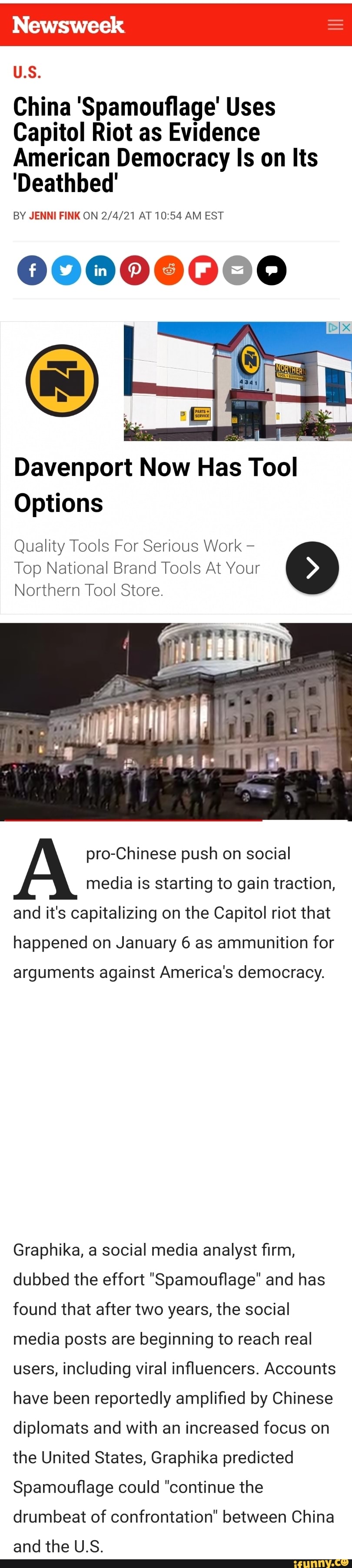 Newsweek
US.
China 'Spamouflage' Uses
Capitol Riot as Evidence
American Democracy Is on Its
'Deathbed'
BY JENNI FINK ON AT 10 54 AM EST
Davenport Now Has Tool
Options
Quality Tools For Serious Work
Top National Brand Tools At Your
Northern Tool Store.
pro-Chinese push on social media is starting to gain traction, and it's capitalizing on the Capitol riot that
happened on January 6 as ammunition for
arguments against America's democracy.
Graphika, a social media analyst firm, dubbed the effort "Spamouflage" and has found that after two years, the social media posts are beginning to reach real users, including viral influencers. Accounts have been reportedly amplified by Chinese diplomats and with an increased focus on the United States, Graphika predicted
Spamouflage could "continue the drumbeat of confrontation" between China and the U.S.