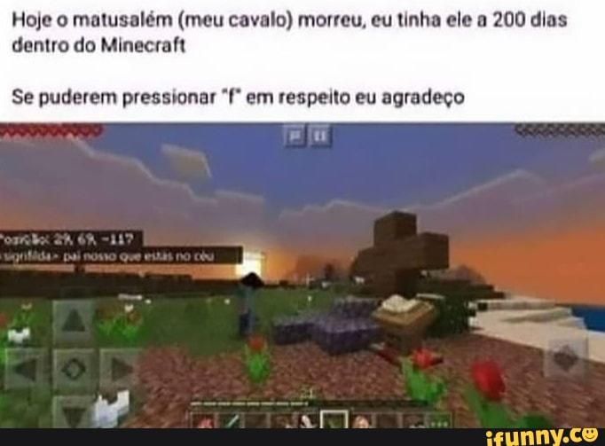 Hoje o matusalém (meu cavalo) morreu, eu tinha ele a 200 dias dentro do Minecraft
Se puderem pressionar em respeito eu agradeço
Te
RO
NA