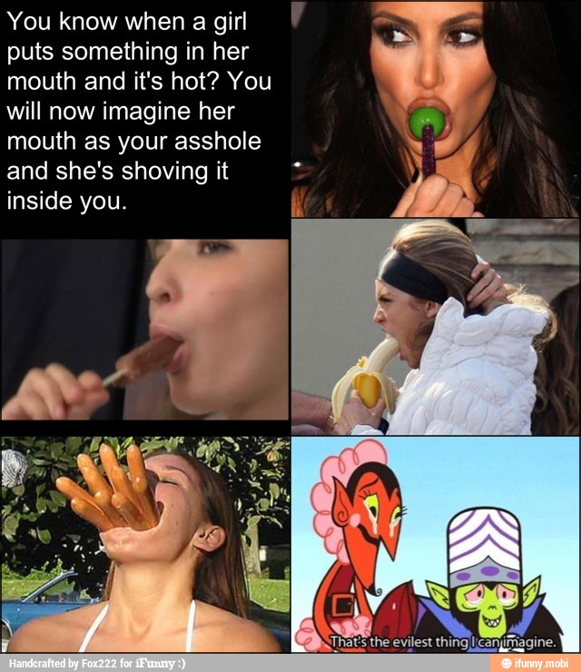 You know when a girl
puts something in her
mouth and it's hot? You
will now imagine her
mouth as your asshole
and she's shoving it