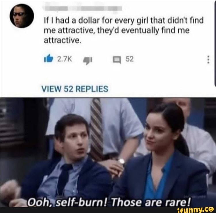 d
If I had a dollar for every girl that didn't find
me attractive, they'd eventually find me
attractive.
VIEW 52 REPLIES
Ooh*self-burn! Those are rare!