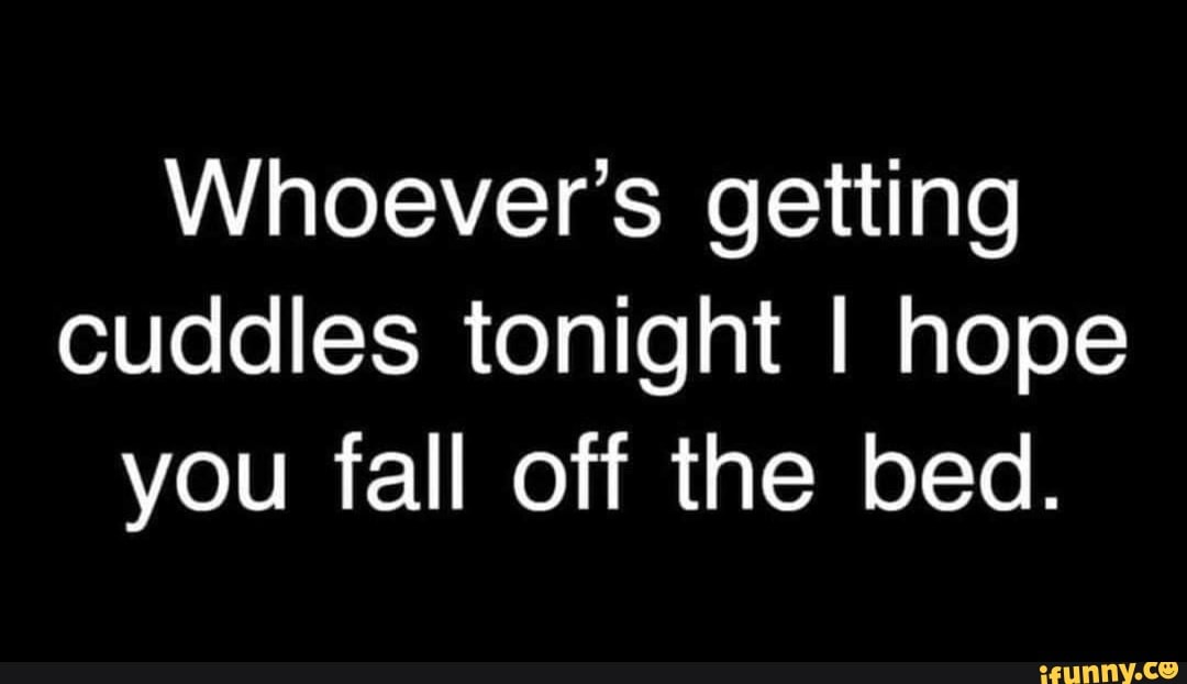 Whoever's getting
cuddles tonight I hope
you fall off the bed.