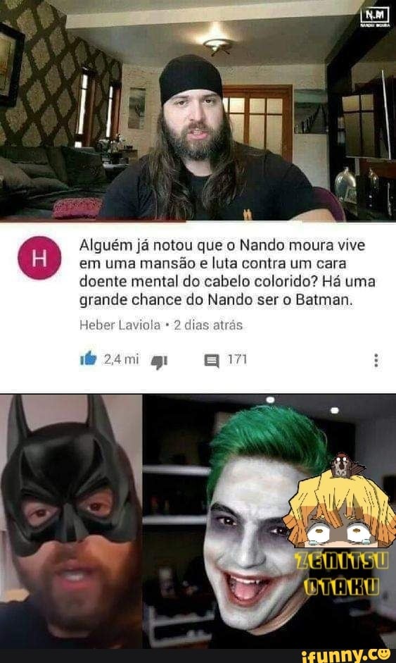 Alguém já notou que o Nando moura vive em uma mansão e luta contra um cara doente mental do cabelo colorido? Há uma grande chance do Nando ser o Batman.
leber Laviola 2 dias atrás
am