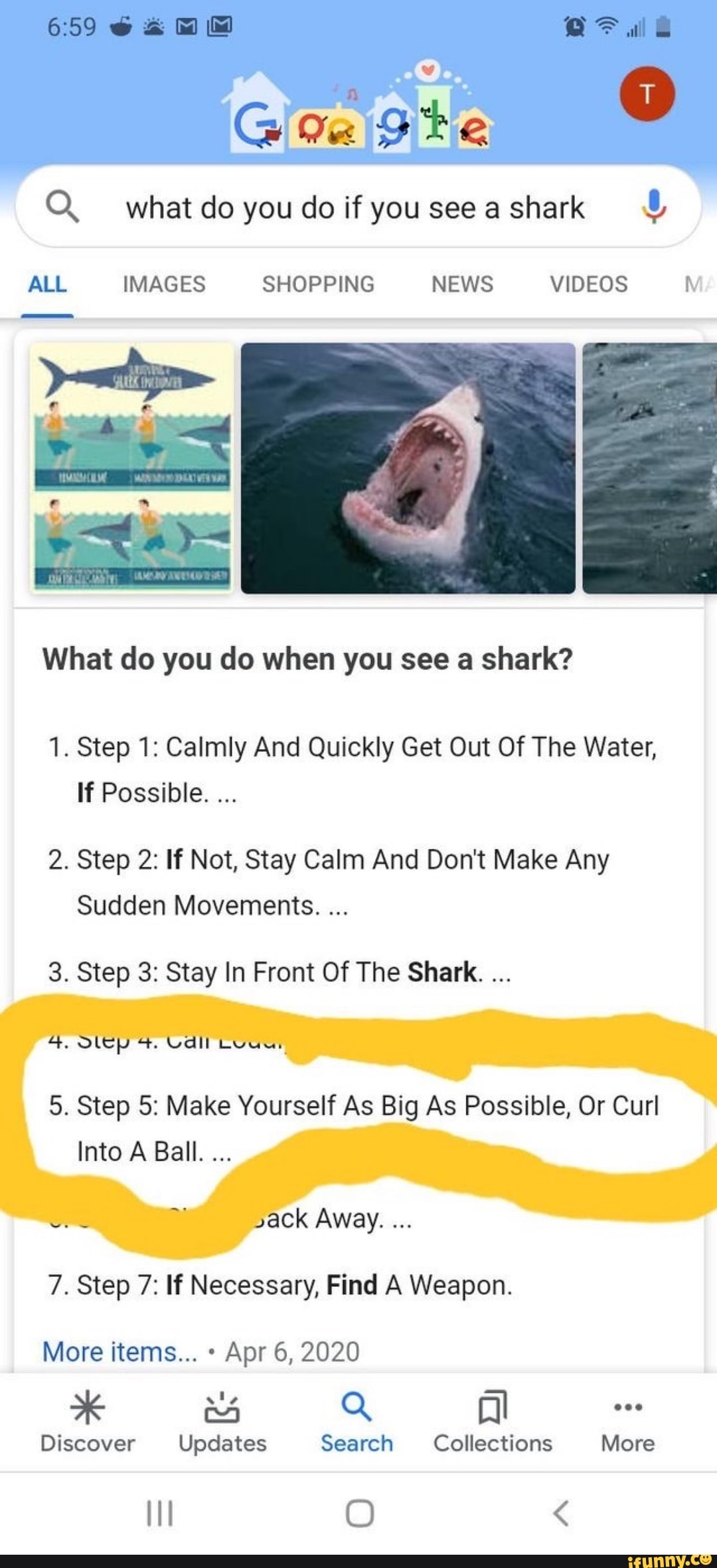 O. what do you do if you see a shark What do you do when you see a shark?
1. Step 1: Calmly And Quickly Get Out Of The Water,
If Possible.
2. Step 2: If Not, Stay Calm And Don't Make Any
Sudden Movements.
3. Step 3: Stay In Front Of The Shark.
5. Step 5: Make Yourself As Big As Possible, Or Curl
Into A Ball.
7. Step 7: If Necessary, Find A Weapon.