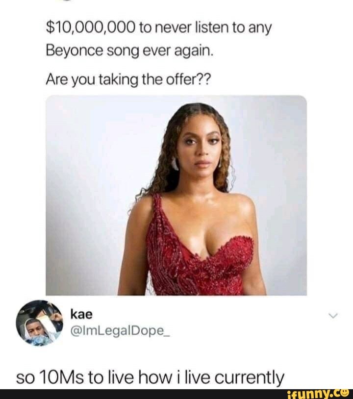 $10,000,000 to never listen to any
Beyonce song ever again.
Are you taking the offer??
so 10Ms to live how i live currently