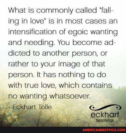What is commonly called "fall- ing in love' is in most cases an intensification of egoic wanting and needing. You become ad- dicted to another person, or rather to your image of that person. It has nothing to do with true love, which contains no wanting whatsoever.
Totter