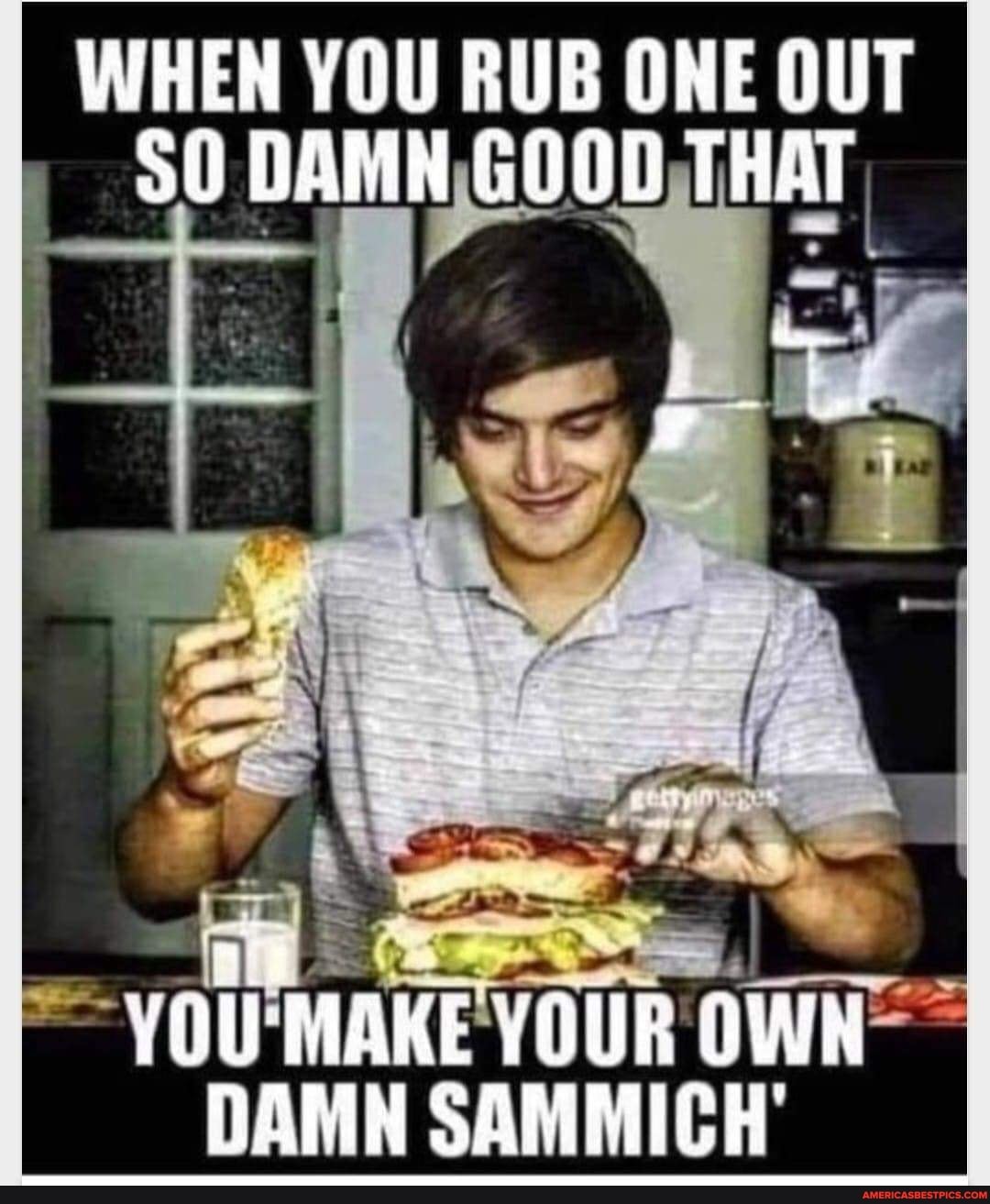 WHEN YOU RUB ONE OUT DAMN GOOD THAT
/OU MAKE YOUR OWN DAMN SAMMICH'
