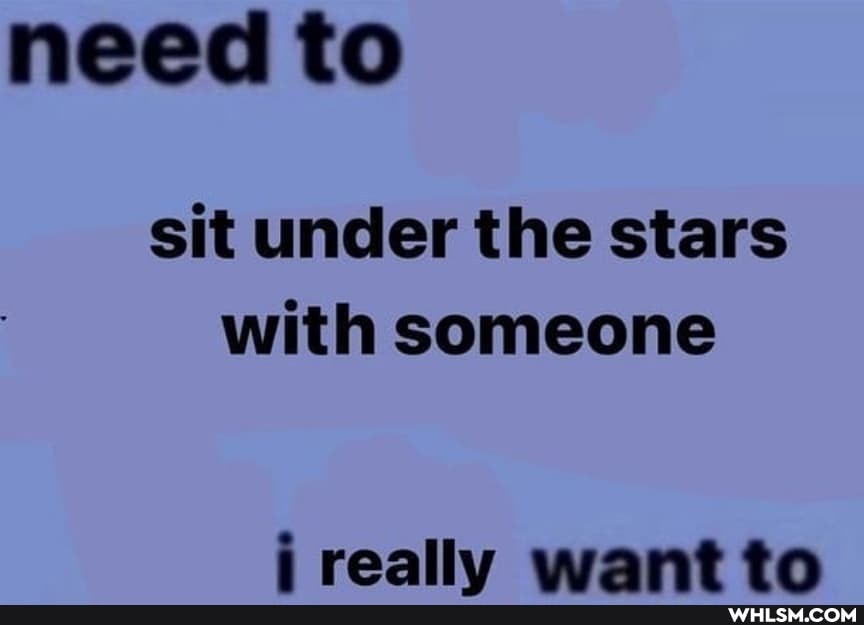 need to
sit under the stars with someone
really want to