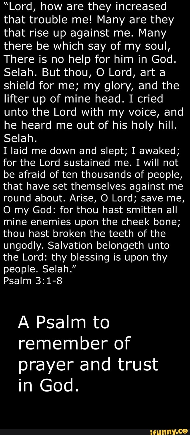 "Lord, how are they increased
that trouble me! Many are they
that rise up against me. Many
there be which say of my soul,
There is no help for him in God.
Selah. But thou, O Lord, arta
shield for me; my glory, and the
lifter up of mine head. I cried
unto the Lord with my voice, and
he heard me out of his holy hill.
Selah.
I laid me down and slept; I awaked;
for the Lord sustained me. I will not
be afraid of ten thousands of people,
that have set themselves against me
round about. Arise, O Lord; save me,
O my God: for thou hast smitten all
mine enemies upon the cheek bone;
thou hast broken the teeth of the
ungodly. Salvation belongeth unto
the Lord: thy blessing is upon thy
people. Selah."
Psalm 3:1-8
A Psalm to
remember of
prayer and trust
in God.