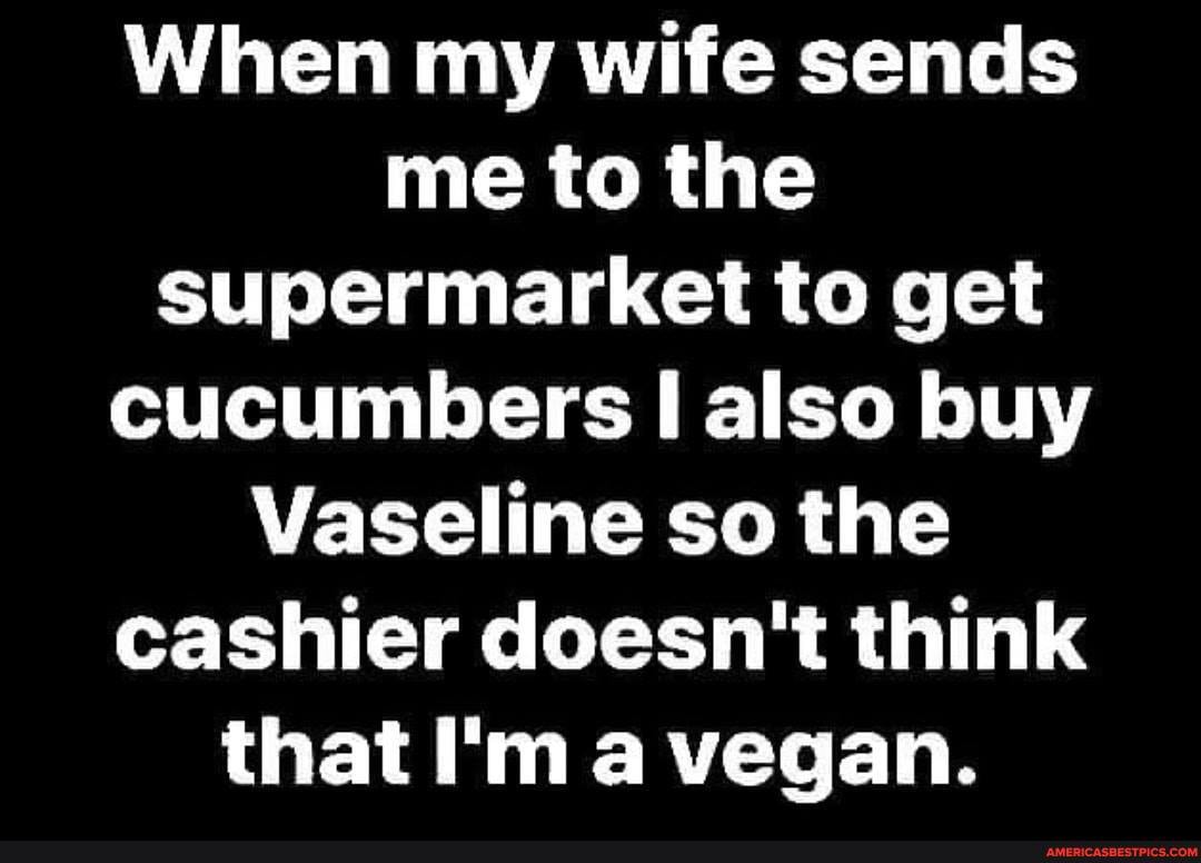 When my wife sends me to the supermarket to get cucumbers II also buy
Vaseline so the cashier doesn't think that I'm vegan.