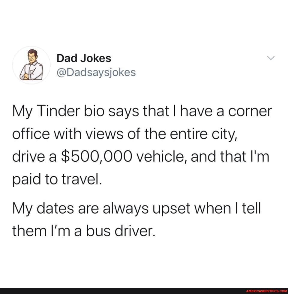 Dad Jokes
@Dadsaysjokes
My Tinder bio says that I have a corner office with views of the entire city, drive a $500,000 vehicle, and that I'm paid to travel.
My dates are always upset when I tell them I'm a bus driver.